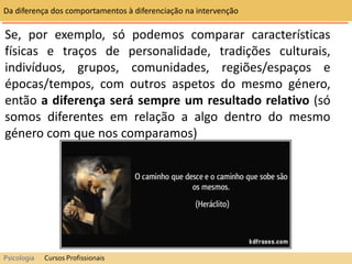 Se, por exemplo, só podemos comparar características
físicas e traços de personalidade, tradições culturais,
indivíduos, grupos, comunidades, regiões/espaços e
épocas/tempos, com outros aspetos do mesmo género,
então a diferença será sempre um resultado relativo (só
somos diferentes em relação a algo dentro do mesmo
género com que nos comparamos)
Da diferença dos comportamentos à diferenciação na intervenção
Psicologia Cursos Profissionais
 