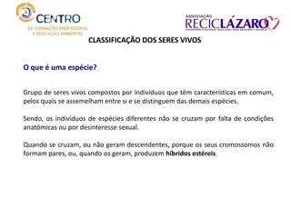 CLASSIFICAÇÃO DOS SERES VIVOS
O que é uma espécie?
Grupo de seres vivos compostos por indivíduos que têm características em comum,
pelos quais se assemelham entre si e se distinguem das demais espécies.
Sendo, os indivíduos de espécies diferentes não se cruzam por falta de condições
anatómicas ou por desinteresse sexual.
Quando se cruzam, ou não geram descendentes, porque os seus cromossomos não
formam pares, ou, quando os geram, produzem híbridos estéreis.
 