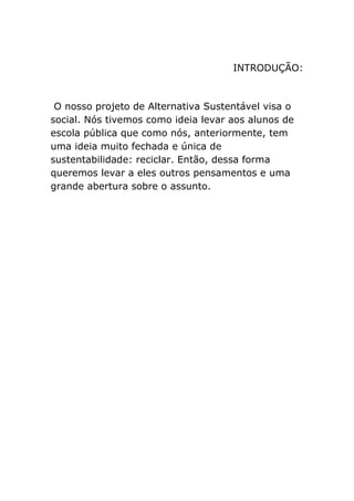 INTRODUÇÃO:
O nosso projeto de Alternativa Sustentável visa o
social. Nós tivemos como ideia levar aos alunos de
escola pública que como nós, anteriormente, tem
uma ideia muito fechada e única de
sustentabilidade: reciclar. Então, dessa forma
queremos levar a eles outros pensamentos e uma
grande abertura sobre o assunto.
 