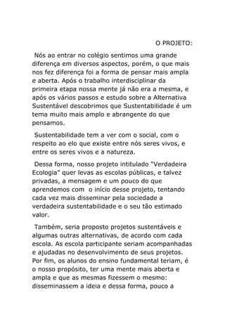 O PROJETO:
Nós ao entrar no colégio sentimos uma grande
diferença em diversos aspectos, porém, o que mais
nos fez diferença foi a forma de pensar mais ampla
e aberta. Após o trabalho interdisciplinar da
primeira etapa nossa mente já não era a mesma, e
após os vários passos e estudo sobre a Alternativa
Sustentável descobrimos que Sustentabilidade é um
tema muito mais amplo e abrangente do que
pensamos.
Sustentabilidade tem a ver com o social, com o
respeito ao elo que existe entre nós seres vivos, e
entre os seres vivos e a natureza.
Dessa forma, nosso projeto intitulado “Verdadeira
Ecologia” quer levas as escolas públicas, e talvez
privadas, a mensagem e um pouco do que
aprendemos com o início desse projeto, tentando
cada vez mais disseminar pela sociedade a
verdadeira sustentabilidade e o seu tão estimado
valor.
Também, seria proposto projetos sustentáveis e
algumas outras alternativas, de acordo com cada
escola. As escola participante seriam acompanhadas
e ajudadas no desenvolvimento de seus projetos.
Por fim, os alunos do ensino fundamental teriam, é
o nosso propósito, ter uma mente mais aberta e
ampla e que as mesmas fizessem o mesmo:
disseminassem a ideia e dessa forma, pouco a
 
