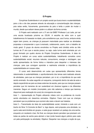4
O Projeto
Corujinhas Sustentáveis é um projeto social que busca levar a sustentabilidade
para o dia a dia das pessoas através da educação e conscientização das crianças,
pois estas serão, futuramente, governantes do país e terão o poder de mudar o
mundo, desde que saibam desse poder e o utilizem da forma correta.
O Projeto será realizado com o 3º ano da EMEF Professor Luiz Leite, por ser
uma escola localizada próxima ao CEJW. A escolha da série com a qual
trabalharemos foi baseada na idade, pois acreditamos que, aos 8 anos, embora ainda
sejam bem jovens, as crianças já possuem maturidade para realizar as atividades
propostas e compreender o que é ensinado, colaborando, assim, com o trabalho de
modo geral. O grupo de alunos envolvidos no Projeto será dividido entre as três
turmas de 3º ano que a escola possui, ou seja, cada turma será orientada por um
grupo formado por quatro alunos do Projeto Corujinhas Sustentáveis. A ideia do
Projeto é realizar um curso sobre sustentabilidade, trabalhando conceitos como
sustentabilidade social, recursos naturais, consumismo, energia e reciclagem, que
serão apresentados de forma lúdica e interativa para despertar o interesse das
crianças, para que consigam aprender e realmente entender a importância da
sustentabilidade em nossas vidas.
O curso será desenvolvido em aulas que apresentarão diferentes temas
relacionados à sustentabilidade; o aprofundamento dos temas será realizado através
de atividades, para que as crianças percebam, por si só, a importância do que está
sendo ensinado. As aulas seguirão um esquema, começando dentro da sala de aula e
depois expandindo-se para as áreas externas da escola, para que as crianças possam
perceber que há maneiras de ser sustentável em diversos lugares e de diferentes
maneiras. Segue um modelo (incompleto, pois não sabemos o tempo que teremos
disponível para realização do curso) do cronograma de aulas:
Aula 1 – Apresentação do Projeto utilizando vídeos com os problemas do mundo
sendo abordados em desenhos animados. Objetivo: Fazer com que as crianças
percebam que os problemas que ocorrem são reais e devem ser tratados.
Aula 2 – Transmissão da ideia de sustentabilidade social, iniciando a aula com um
trecho do filme “A Corrente do Bem” e, logo depois, será proposta uma atividade, na
qual a sala será dividida em grupos, e cada grupo receberá um pedaço de uma senha,
enquanto um receberá o baú. No final, as crianças devem perceber que precisam unir
todas as partes da senha para abrirem o baú (onde haverá algum prêmio para cada
um pela participação na atividade). Objetivo: Despertar nas crianças a noção de que,
 