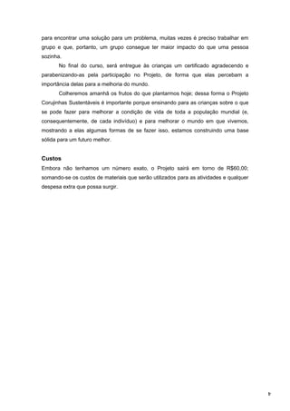 4
para encontrar uma solução para um problema, muitas vezes é preciso trabalhar em
grupo e que, portanto, um grupo consegue ter maior impacto do que uma pessoa
sozinha.
No final do curso, será entregue às crianças um certificado agradecendo e
parabenizando-as pela participação no Projeto, de forma que elas percebam a
importância delas para a melhoria do mundo.
Colheremos amanhã os frutos do que plantarmos hoje; dessa forma o Projeto
Corujinhas Sustentáveis é importante porque ensinando para as crianças sobre o que
se pode fazer para melhorar a condição de vida de toda a população mundial (e,
consequentemente, de cada indivíduo) e para melhorar o mundo em que vivemos,
mostrando a elas algumas formas de se fazer isso, estamos construindo uma base
sólida para um futuro melhor.
Custos
Embora não tenhamos um número exato, o Projeto sairá em torno de R$60,00;
somando-se os custos de materiais que serão utilizados para as atividades e qualquer
despesa extra que possa surgir.
 