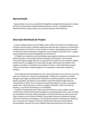 Apresentação
Nosso projeto visa tornar o ambiente hidrográfico da Agrofloresta propício à criação
de Peixes, aumentando a biodiversidade presente na área, compatibilizando o
desenvolvimento da piscicultura com a preservação do meio ambiente.
Descrição Detalhada do Projeto
A nossa criação primária será de Tilápias. Não é difícil achar alevinos de Tilápias para
comprar, pois há muitos criadores espalhados pelo país que, inclusive, os enviam para
qualquer parte do território. Iremos manter no viveiro a quantidade proporcional de
um peixe por metro quadrado. Corrigiremos o pH da água, mantendo-o em 7. A água
terá transparência por profundidade de 60 centímetros.
A Tilápia é um excelente controle biológico para alguns problemas de infestações de
plantas aquáticas. Elas preferem plantas aquáticas que flutuam, mas também
consomem algumas algas fibrosas, ou seja, além da criação de uma excelente espécie
ainda teremos a vantagem da conservação do lago. Adicionaremos também uma
espécie secundária: o Curimbatá. Sua função é remover o lodo, liberando os gases
tóxicos e colocando a matéria orgânica em suspensão, o que ajuda a adubar os
tanques.
Nosso lago terá aproximadamente 12m³, sendo dois lados com 3 metros e os outros
dois com 4 metros, e 1 metro de profundidade. A Tilápia é um excelente controle
biológico para alguns problemas de infestações de plantas aquáticas. Eles preferem
plantas aquáticas que flutuam, mas também consomem algumas algas fibrosas.
Recomenda-se manter fluxo constante de entrada de água no tanque. A produção
rende mais e não diminuem os níveis de oxigênio dissolvido. Evita o acúmulo de
detritos, a ocorrência de doenças e a mortalidade.
O projeto é importante, pois é feito sustentavelmente, ou seja, colabora para o
mundo todo. O desenvolvimento do projeto é um exemplo para todos, e por ser feito
por estudantes de ensino médio pode gerar a iniciativa de diversos outros alunos de
toda a cidade e até do Vale do Paraíba. Esse projeto estimula o trabalho em grupo,
estimula o interesse em biológicas e dá uma grande ajuda na formação do caráter, já
que o convívio com colegas e natureza é importante fator para a formação da
personalidade, fazendo com que o trabalho seja importante para nós mesmos.
 