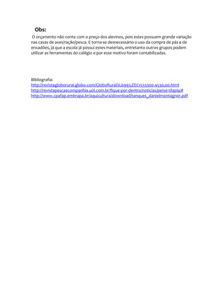 Obs:
O orçamento não conta com o preço dos alevinos, pois estes possuem grande variação
nas casas de aves/ração/pesca. E torna-se desnecessário o uso da compra de pás e de
enxadões, já que a escola já possui estes materiais, entretanto outros grupos podem
utilizar as ferramentas do colégio e por esse motivo foram contabilizadas.
Bibliografia:
http://revistagloborural.globo.com/GloboRural/0,6993,EEC1533300-4530,00.html
http://revistapescaecompanhia.uol.com.br/fique-por-dentro/noticias/peixe-tilapia/#
http://www.cpafap.embrapa.br/aquicultura/download/tanques_danielmontagner.pdf
 