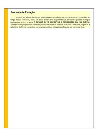 Proposta de Redação
A partir da leitura dos textos motivadores e com base nos conhecimentos construídos ao
longo de sua formação, redija um texto dissertativo-argumentativo, em norma padrão da língua
portuguesa, sobre o tema O DESAFIO DE SE PRESERVAR A PRIVACIDADE NA ERA DIGITAL,
apresentando proposta de intervenção que respeite os direitos humanos. Selecione, organize e
relacione, de forma coerente e coesa, argumentos e fatos para defesa de seu ponto de vista.
 