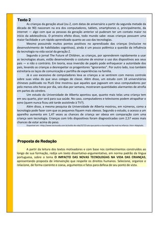 Texto 2
As crianças da geração atual (ou Z, com datas de aniversário a partir da segunda metade da
década de 90) nasceram na era dos computadores, tablets, smartphones e, principalmente, da
internet — algo com que as pessoas da geração anterior só puderam ter um contato maior no
início da adolescência. O primeiro efeito disso, todo mundo sabe: essas crianças possuem uma
maior facilidade e um rápido aprendizado quanto ao uso das tecnologias.
Mesmo possuindo muitos pontos positivos no aprendizado das crianças (inclusive no
desenvolvimento de habilidades cognitivas), ainda é um pouco polêmica a questão da influência
da tecnologia na vida social da geração Z.
Segundo o jornal The Future of Children, as crianças, por aprenderem rapidamente a usar
as tecnologias atuais, estão desenvolvendo o costume de ensinar o uso dos dispositivos aos seus
pais — e não o contrário. Em teoria, essa inversão de papéis pode enfraquecer a autoridade dos
pais, levando as crianças a desrespeitar os progenitores “ignorantes”. Por outro lado, isso também
estreitaria os laços de comunicação e partilha de experiências na família.
Já o uso excessivo de computadores leva as crianças a se sentirem com menos controle
sobre suas vidas do que seus colegas de classe. Além disso, um estudo com 18 universitários
chineses publicado no PLoS One mostrou que aqueles que jogavam em seus computadores por
pelo menos oito horas por dia, seis dias por semana, mostraram quantidades alarmantes de atrofia
em partes do cérebro.
Um estudo da Universidade de Alberta apontou que, quanto mais telas uma criança tem
em seu quarto, pior será para sua saúde. No caso, computadores e televisores podem atrapalhar o
sono (quem nunca ficou até tarde assistindo à TV?).
Além disso, a mesma pesquisa da Universidade de Alberta mostrou, em números, como a
tecnologia pode fazer com que os pequenos fiquem mais obesos. Segundo o estudo, o acesso a um
aparelho aumenta em 1,47 vezes as chances de criança ser obesa em comparação com uma
criança sem tecnologia. Crianças com três dispositivos foram diagnosticadas com 2,57 vezes mais
chances de estar acima do peso.
Disponível em: <http://www.tecmundo.com.br/estilo-de-vida/32723-ate-que-ponto-a-tecnologia-faz-mal-na-infancia-.htm> Adaptado.
Proposta de Redação
A partir da leitura dos textos motivadores e com base nos conhecimentos construídos ao
longo de sua formação, redija um texto dissertativo-argumentativo, em norma padrão da língua
portuguesa, sobre o tema O IMPACTO DAS NOVAS TECNOLOGIAS NA VIDA DAS CRIANÇAS,
apresentando proposta de intervenção que respeite os direitos humanos. Selecione, organize e
relacione, de forma coerente e coesa, argumentos e fatos para defesa de seu ponto de vista.
 
