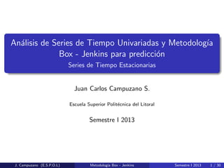 An´alisis de Series de Tiempo Univariadas y Metodolog´ıa
Box - Jenkins para predicci´on
Series de Tiempo Estacionarias
Juan Carlos Campuzano S.
Escuela Superior Polit´ecnica del Litoral
Semestre I 2013
J. Campuzano (E.S.P.O.L) Metodolog´ıa Box - Jenkins Semestre I 2013 1 / 30
 