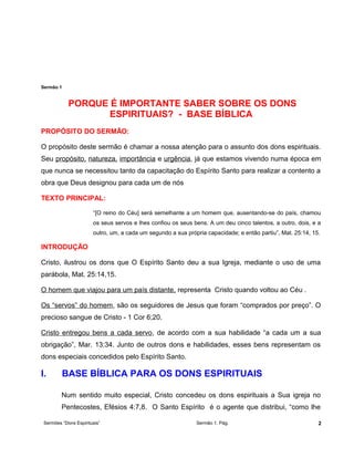Sermão 1
PORQUE É IMPORTANTE SABER SOBRE OS DONS
ESPIRITUAIS? - BASE BÍBLICA
PROPÓSITO DO SERMÃO:
O propósito deste sermão é chamar a nossa atenção para o assunto dos dons espirituais.
Seu propósito, natureza, importância e urgência, já que estamos vivendo numa época em
que nunca se necessitou tanto da capacitação do Espírito Santo para realizar a contento a
obra que Deus designou para cada um de nós
TEXTO PRINCIPAL:
“[O reino do Céu] será semelhante a um homem que, ausentando-se do país, chamou
os seus servos e lhes confiou os seus bens. A um deu cinco talentos, a outro, dois, e a
outro, um, a cada um segundo a sua própria capacidade; e então partiu”, Mat. 25:14, 15.
INTRODUÇÃO
Cristo, ilustrou os dons que O Espírito Santo deu a sua Igreja, mediante o uso de uma
parábola, Mat. 25:14,15.
O homem que viajou para um país distante, representa Cristo quando voltou ao Céu .
Os “servos” do homem, são os seguidores de Jesus que foram “comprados por preço”. O
precioso sangue de Cristo - 1 Cor 6;20.
Cristo entregou bens a cada servo, de acordo com a sua habilidade “a cada um a sua
obrigação”, Mar. 13:34. Junto de outros dons e habilidades, esses bens representam os
dons especiais concedidos pelo Espírito Santo.
I. BASE BÍBLICA PARA OS DONS ESPIRITUAIS
Num sentido muito especial, Cristo concedeu os dons espirituais a Sua igreja no
Pentecostes, Efésios 4:7,8. O Santo Espírito é o agente que distribui, “como lhe
Sermões “Dons Espirituais” Sermão 1. Pág. 2
 