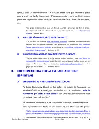 apraz, a cada um individualmente,” 1 Cor 12:11. esses dons que habilitam a Igreja
para a tarefa que lhe foi determinada. “Esses dons já são nossos em Cristo, mas a
posse real depende de nossa recepção do espírito de Deus.” Parábolas de Jesus,
327.
“E a graça foi concedida a cada um de nós segundo a proporção do dom de Cristo.
Por isso diz: ‘Quando ele subiu às alturas, levou cativo o cativeiro, e concedeu dons aos
homens’.” Efésios 4:7-8.
A. OS DONS SÃO DADOS PELO ESPÍRITO SANTO
“Ora, os dons são diversos, mas o Espírito é o mesmo. E também há diversidade nos
serviços, mas o Senhor é o mesmo. E há diversidade nas realizações, mas o mesmo
Deus é quem opera tudo em todos. A manifestação do Espírito é concedida a cada um,
visando um fim proveitoso.” I Coríntios 12:4-7.
B. OS DONS SÃO VARIADOS COM DIFERENTES FUNÇÕES
“Porque, assim como num só corpo temos muitos membros, mas nem todos os
membros têm a mesma função; assim também nós, conquanto muitos, somos um só
corpo em Cristo, e membros uns dos outros, tendo, porém diferentes dons segundo a
graça que nos foi dada ... .” - Romanos 12 4-6.
II. CRESCIMENTO DA IGREJA EM BASE AOS DONS
ESPIRITUAIS
A. UM EXEMPLO DE CRESCIMENTO ESPETACULAR
“A Grace Community Church of the Valley, na cidade de Panorama, no
estado da Califórnia, é uma igreja com incrível taxa de crescimento: mais de
quinhentos por cento a cada década, com uma freqüência matutina atual
de mais de cinco mil pessoas.”1
Os estudiosos entendem que um crescimento normal de uma congregação
seria algo em torno de 100% em uma década. Qual a diferença nesta igreja?
“Ela foi intencionalmente estruturada em torno do conceito dos dons espirituais. Disse o
pastor John MacArthur: ‘Nenhuma congregação local será o que deveria ser, aquilo que
1
C. Peter Wagner, Descubra Seus Dons Espirituais (São Paulo, Abba Press, 1995), pág. 9.
Sermões “Dons Espirituais” Sermão 1. Pág. 3
 