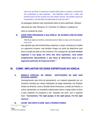 Jesus orou que fosse, ou aquela que o Espírito Santo dotou e a preparou, enquanto ela
não compreender os dons espirituais’. John MacArthur estava com a razão, não
somente porque ele tem provado que esse método funciona, mas também porque ele
compreendeu o conceito bíblico da organização do Corpo de Cristo.”2
As passagens bíblicas mais importantes sobre os dons espirituais, reforçam
este ponto de vista. Romanos 12, I Coríntios 12, Efésios 4, explicam os
dons no contexto do corpo.
B. VOCÊ PODE ORGANIZAR A SUA IGREJA DE ACORDO COM OS DONS
ESPIRITUAIS
“Mas Deus dispôs os membros, colocando cada um deles no corpo, como lhe aprouve”,
I Cor 12:18.
Isso significa que não somente Deus organizou o corpo, tomando por modelo
um organismo humano, mas também chegou ao ponto de determinar qual
seria a função de cada um dos membros. Por conseguinte, se você resolver
organizar a sua igreja em torno dos dons espirituais, você estará
simplesmente desvendando o que Deus já determinou para o seu
segmento particular do Corpo de Cristo.”3
III. COMO IMPLANTAR OS DONS ESPIRITUAIS NA IGREJA
A. MODELO ESPECIAL DE VÁRIAS INSTITUIÇÕES DA IASD NOS
ESTADOS UNIDOS
Acompanhando esta linha de pensamento, um material preparado por um
consórcio formado por várias instituições da Igreja Adventista nos Estados
Unidos da América, como a Divisão Norte Americana, a União do Pacífico, e
outros, apresentam um excelente material para instruir a igreja sobre os dons
e para implantar um programa a ela baseado nos dons, com o seguinte
título: “Connections: The right people, In the right places, For the right
reasons”.
B. LEVAR EM CONTA O DOM QUE A PESSOA POSSUI
2
Idem.
3
Idem.
Sermões “Dons Espirituais” Sermão 1. Pág. 4
 