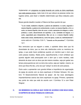 Implementar um programa na igreja levando em conta os dons espirituais
que cada pessoa possui, nada mais é do que colocar as pessoas certas nos
lugares certos, para fazer o trabalho determinado que Deus estipulou para
ela.
Nosso grande desafio é aceitar a Palavra de Deus quando diz que
“a um é dado, mediante o Espírito, a palavra da sabedoria; e a outro, segundo o
mesmo Espírito, a palavra do conhecimento; a outro, no mesmo Espírito, a fé; e a
outro, no mesmo Espírito, dons de curar; a outro, operações de milagres; a outro,
profecia; a outro, discernimento de espíritos; a um, variedade de línguas; e a
outro, capacidade para interpretá-las. Mas um só, e o mesmo Espírito realiza
todas estas coisas, distribuindo-as, como lhe apraz, a cada um, individualmente”,
como está em I Coríntios 12:8-11, “visando um fim proveitoso”, I Coríntios
12:7.
Nos versículos que se seguem a estes, o apóstolo deixa claro que há
diversidade de dons, que os dons são distribuídos entre os membros da
igreja, e que pode haver problemas quando um membro quer o dom que
outra pessoa recebeu. Neste ponto, especificamente, é bom enfatizar que
quando alguém está preocupado com o dom que o outro recebeu, está
deixando de atuar com os dons que ele mesmo recebeu, seja por gastar seu
tempo preocupando-se com os dons dos outros, seja por rejeitar, mesmo, os
dons que Deus lhe deu, uma vez que “cobiça” os dons de outra pessoa.
Outro autor a apresentar com grande ênfase a importância da organização
da igreja de acordo com os dons espirituais é Christian Schwarz. Em seu
livro “O Desenvolvimento Natural da Igreja”, ele faz duas abordagens
importantíssimas acerca dos dons espirituais na igreja. Primeiro, apresenta
seu ponto de vista que está de acordo com I Coríntios 12 e com Peter
Wagner:
C. OS MEMBROS DA IGREJA QUE VIVEM DE ACORDO COM SEUS DONS,
O ESPÍRITO DE DEUS TRABALHA COM ELES
Sermões “Dons Espirituais” Sermão 1. Pág. 5
 