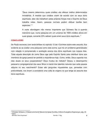 “Deus mesmo determinou quais cristãos vão efetuar melhor determinados
ministérios. À medida que cristãos vivem de acordo com os seus dons
espirituais, eles não trabalham pelas próprias forças mas o Espírito de Deus
trabalha neles. Assim, pessoas normais podem efetuar tarefas bem
especiais.” 4
A outra abordagem não menos importante que Schwarz faz é quando
menciona que, numa pesquisa em um universo de 1600 cristãos ativos em
suas igrejas, somente 20% sabiam quais eram seus dons espirituais. 5
CONCLUSÃO
Se Paulo escreveu com tanta ênfase no capítulo 12 de I Coríntios sobre este assunto, fica
evidente ao se avaliar uma pesquisa como esta acima, que há um problema generalizado
com relação à compreensão e aceitação acerca dos dons espirituais nos nossos dias.
Toda aquela descrição de como Deus age pelo Espírito Santo para distribuir dons aos
membros da igreja parece ter perdido a importância hoje. Como, então, Deus capacita nos
dias atuais os seus cooperadores? Deus mudou de método? Deixou o desempenho
pessoal e congregacional dos seus filhos à mercê dos talentos naturais que cada pessoa
adquire no seu nascimento? Estas são perguntas inquietantes que, pensadas com
profundidade, nos levam a considerar uma volta às origens no que tange ao assunto dos
dons espirituais.
.
4
Chirstian Schwarz, O Desenvolvimento Natural da Igreja (Curitiba, Editora Evangélica Esperança), pág. 24.
5
Idem.
Sermões “Dons Espirituais” Sermão 1. Pág. 6
 