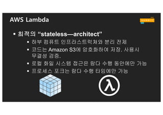 Lambda Function 특징
§ Memory = “Power Level”
• 메모리 크기만 구성. 설정
메모리 크기에 따라 컴퓨팅
파워 자동 설정
§ Stateless Function
• State 영구 보관을 위하여
DynamoDB, S3, or
ElastiCache 고려
• 메타데이타 전달을 위한 환경
변수 사용
§ Concurrent Executions
• STREAM event 소스
• Non-STREAM event 소스
§ 컨테이너 재사용
• 반복되는 호출에서
지연시간 증가를 극복하기
위하여 컨테이너 재사용.
성능 향상
 