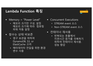 AWS Lambda 고려 사항: Cold Start
§ Cold Start시 AWS
클라이언트와
데이타베이스 클라이언트
모듈 사전 가동. 커넥션
재활용.
§ 클라우드와치 이벤트로
사전 워밍업 스케쥴
§ VPC용 엘라스틱 네트웍
카드의 자동 연결
import sys
import logging
import rds_config
import pymysql
rds_host = "rds-instance"
db_name = rds_config.db_name
try:
conn = pymysql.connect(
except:
logger.error("ERROR:
def handler(event, context):
with conn.cursor() as cur:
Lambda function
호출시 실행 영역
Lambda Cold
Start시 실행 영역
 