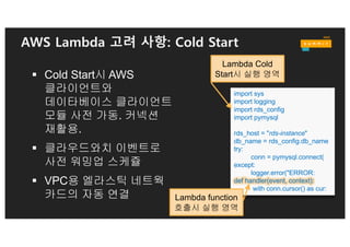 AWS Lambda 고려 사항: 화일 시스템
§ 사용 가능한 화일 시스템
ü 임시 가용 영역 : /tmp (512 MB scratch space)
ü Number of file descriptors: 1024
exports.ffmpeg = function(event,context) {
new ffmpeg('./thumb.MP4', function (err, video)
{
if (!err) { video.fnExtractFrameToJPG('/tmp’)
function (error, files) { … }
…
if (!error)
console.log(files);
context.done();
...
}
 