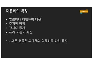 자동화 예: EC2 인스턴스를 위한 동적 DNS
AWS Lambda:
Update Route53
Amazon CloudWatch Events:
Rule Triggered
Amazon EC2 Instance
State Changes
Amazon DynamoDB:
EC2 Instance Properties
Amazon Route53:
Private Hosted Zone
Tag:
CNAME = ‘xyz.example.com’
xyz.example.com A 10.2.0.134
 