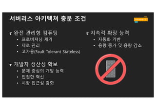 서버리스 아키텍쳐 필요 조건
v 최소 단위 기능(함수) 기준의 배포와 확장
v 프로그래밍 모델에서 인프라의 완벽한 은폐
v 지속적인 스토리지 서비스와 결합(Data 혹은 File)
v 오직 서비스 요청 기준에 따라 용량 확장 및 축소
v IDLE 타임에 대한 비용 제거(No Cold Server)
v 실질적 Fault Tolerant. 함수 실행 보장
v BYOC – Bring your own code
v 로깅과 측정
 