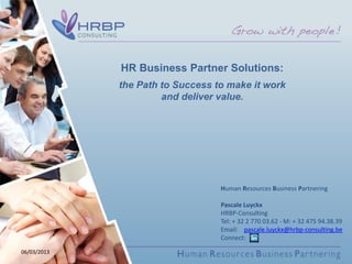 HR Business Partner Solutions:
             the Path to Success to make it work
                      and deliver value.




                                  Human Resources Business Partnering

                                  Pascale Luyckx
                                  HRBP-Consulting
                                  Tel: + 32 2 770 03.62 - M: + 32 475 94.38.39
                                  Email: pascale.luyckx@hrbp-consulting.be
                                  Connect:

06/03/2013
 