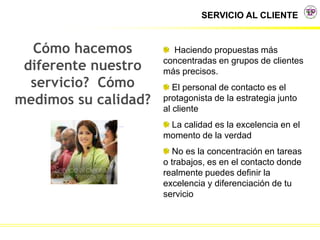 SERVICIO AL CLIENTE
Cómo hacemos
diferente nuestro
servicio? Cómo
medimos su calidad?
Haciendo propuestas más
concentradas en grupos de clientes
más precisos.
El personal de contacto es el
protagonista de la estrategia junto
al cliente
La calidad es la excelencia en el
momento de la verdad
No es la concentración en tareas
o trabajos, es en el contacto donde
realmente puedes definir la
excelencia y diferenciación de tu
servicio
 