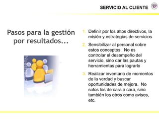 SERVICIO AL CLIENTE
Pasos para la gestión
por resultados...
1. Definir por los altos directivos, la
misión y estrategias de servicios
2. Sensibilizar al personal sobre
estos conceptos. No es
controlar el desempeño del
servicio, sino dar las pautas y
herramientas para lograrlo
3. Realizar inventario de momentos
de la verdad y buscar
oportunidades de mejora. No
solos los de cara a cara, sino
también los otros como avisos,
etc.
 