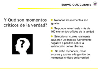 Y Qué son momentos críticos de la verdad? No todos los momentos son iguales Se puede tener hasta más de 100 momentos críticos de la verdad Seleccionar cuáles realmente causarán un impacto fuertemente negativo o positivo sobre la satisfacción de los clientes. Se debe reconocer, crear escalas y apoyar a la gestión de momentos críticos de la verdad 