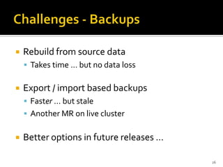    Rebuild from source data
     Takes time … but no data loss


   Export / import based backups
     Faster … but stale
     Another MR on live cluster


   Better options in future releases …

                                          26
 