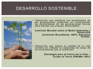  “Desarrollo que satisface las necesidades de
las generaciones presentes sin comprometer
las posibilidades de las generaciones futuras
para atender sus propias necesidades”.
Comisión Mundial sobre el Medio Ambiente y
Desarrollo
(Comisión Brundtland, 1987), Naciones
Unidas.
 “Desarrollo que mejora la calidad de la vida
humana sin rebasar la capacidad de carga de
los ecosistemas que la sustentan”
Estrategia para el Futuro de la Vida –
Cuidar la Tierra (PNUMA 1991)
DESARROLLO SOSTENIBLE
 