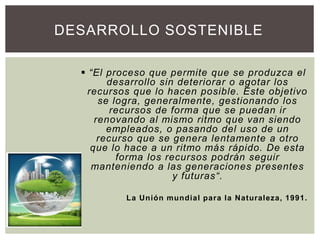  “El proceso que permite que se produzca el
desarrollo sin deteriorar o agotar los
recursos que lo hacen posible. Este objetivo
se logra, generalmente, gestionando los
recursos de forma que se puedan ir
renovando al mismo ritmo que van siendo
empleados, o pasando del uso de un
recurso que se genera lentamente a otro
que lo hace a un ritmo más rápido. De esta
forma los recursos podrán seguir
manteniendo a las generaciones presentes
y futuras“.
La Unión mundial para la Naturaleza, 1991.
DESARROLLO SOSTENIBLE
 