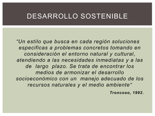 “Un estilo que busca en cada región soluciones
especificas a problemas concretos tomando en
consideración el entorno natural y cultural,
atendiendo a las necesidades inmediatas y a las
de largo plazo. Se trata de encontrar los
medios de armonizar el desarrollo
socioeconómico con un manejo adecuado de los
recursos naturales y el medio ambiente“
Troncoso, 1992.
DESARROLLO SOSTENIBLE
 