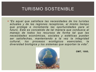  “Es aquel que satisface las necesidades de los turistas
actuales y de las regiones receptoras, al mismo tiempo
que protege e incrementa las oportunidades para el
futuro. Este es concebido de tal manera que conduzca al
manejo de todos los recursos de forma tal que las
necesidades económicas, sociales y estéticas puedan
ser satisfechas, manteniendo a la vez la integridad
cultural, los procesos ecológicos esenciales, la
diversidad biológica y los sistemas que soportan la vida”.
OMT, 1995.
TURISMO SOSTENIBLE
 