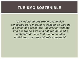 “Un modelo de desarrollo económico
concebido para mejorar la calidad de vida de
la comunidad receptora, facilitar al visitante
una experiencia de alta calidad del medio
ambiente del que tanto la comunidad
anfitriona como los visitantes depende".
TURISMO SOSTENIBLE
 