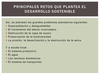 Así, se plantean los grandes problemas planetarios siguientes:
 Superpoblación y desigualdades
 El incremento del efecto invernadero
 Destrucción de la capa de ozono
 Preservación de la biodiversidad
 La erosión, la desertización y la destrucción de la selva
Y a escala local:
 El sistema productivo
 El agua
 Los residuos domésticos
 El sistema de transportes
PRINCIPALES RETOS QUE PLANTEA EL
DESARROLLO SOSTENIBLE
 