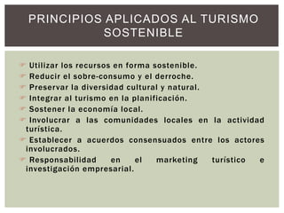 Utilizar los recursos en forma sostenible.
 Reducir el sobre-consumo y el derroche.
 Preservar la diversidad cultural y natural.
 Integrar al turismo en la planificación.
 Sostener la economía local.
 Involucrar a las comunidades locales en la actividad
turística.
 Establecer a acuerdos consensuados entre los actores
involucrados.
 Responsabilidad en el marketing turístico e
investigación empresarial.
PRINCIPIOS APLICADOS AL TURISMO
SOSTENIBLE
 