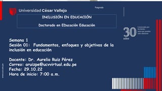 Semana 1
Sesión 01: Fundamentos, enfoques y objetivos de la
inclusión en educación
Docente: Dr. Aurelio Ruiz Pérez
Correo: aruizpe@ucvvirtual.edu.pe
Fecha: 29.10.22
Hora de inicio: 7:00 a.m.
Posgrado
INCLUSIÓN EN EDUCACIÓN
Doctorado en EDucación Educación
 