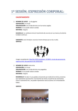 1º SESIÓN; EXPRESIÓN CORPORAL:
    CALENTAMIENTO

 1- NOMBRE DE JUEGO: La ola gigante
    DISPOSICIÓN: en circulo
    ORGANIZACIÓN: uno al lado del otro con las manos cogidas
    NORMAS: no se puede realizar sonidos
    MATERIAL: ninguno

    DESARROLLO: La profesora inicia el movimiento de una ola con sus manos y los demás
    lo deben continuar.


    VARIANTES: sería introducir una ola al mismo tiempo que se da un salto.
    GRÁFICO:




    Imagen recopilada de: http://es.123rf.com/photo_2173876_circulo-de-personas-de-
    negocios.html. Recuperada el día 19/02/2012

 2- NOMBRE DE JUEGO: Imita Imita
    DISPOSICIÓN: en circulo
    ORGANIZACIÓN: uno al lado del otro muy pegaditos
    NORMAS: no se puede realizar sonidos
    MATERIAL: ninguno

    DESARROLLO: Sin decir ni una palabra únicamente por medio de la mímica, tenemos
    que representar que hace frio: nos tocamos las manos, las piernas las acariciamos
    como si tuviéramos frío...Se pueden representar varias acciones sin la necesidad de
    hablar.

    GRÁFICO
 