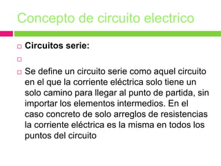 Concepto de circuito electrico
 Circuitos serie:

 Se define un circuito serie como aquel circuito
en el que la corriente eléctrica solo tiene un
solo camino para llegar al punto de partida, sin
importar los elementos intermedios. En el
caso concreto de solo arreglos de resistencias
la corriente eléctrica es la misma en todos los
puntos del circuito
 