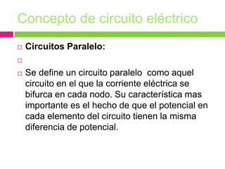 Concepto de circuito eléctrico
 Circuitos Paralelo:

 Se define un circuito paralelo como aquel
circuito en el que la corriente eléctrica se
bifurca en cada nodo. Su característica mas
importante es el hecho de que el potencial en
cada elemento del circuito tienen la misma
diferencia de potencial.
 