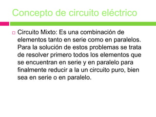 Concepto de circuito eléctrico
 Circuito Mixto: Es una combinación de
elementos tanto en serie como en paralelos.
Para la solución de estos problemas se trata
de resolver primero todos los elementos que
se encuentran en serie y en paralelo para
finalmente reducir a la un circuito puro, bien
sea en serie o en paralelo.
 