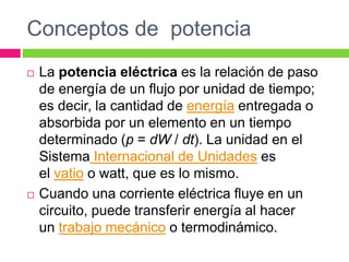 Conceptos de potencia
 La potencia eléctrica es la relación de paso
de energía de un flujo por unidad de tiempo;
es decir, la cantidad de energía entregada o
absorbida por un elemento en un tiempo
determinado (p = dW / dt). La unidad en el
Sistema Internacional de Unidades es
el vatio o watt, que es lo mismo.
 Cuando una corriente eléctrica fluye en un
circuito, puede transferir energía al hacer
un trabajo mecánico o termodinámico.
 