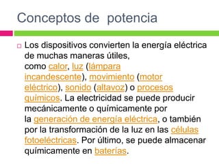 Conceptos de potencia
 Los dispositivos convierten la energía eléctrica
de muchas maneras útiles,
como calor, luz (lámpara
incandescente), movimiento (motor
eléctrico), sonido (altavoz) o procesos
químicos. La electricidad se puede producir
mecánicamente o químicamente por
la generación de energía eléctrica, o también
por la transformación de la luz en las células
fotoeléctricas. Por último, se puede almacenar
químicamente en baterías.
 