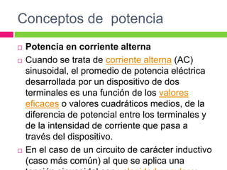 Conceptos de potencia
 Potencia en corriente alterna
 Cuando se trata de corriente alterna (AC)
sinusoidal, el promedio de potencia eléctrica
desarrollada por un dispositivo de dos
terminales es una función de los valores
eficaces o valores cuadráticos medios, de la
diferencia de potencial entre los terminales y
de la intensidad de corriente que pasa a
través del dispositivo.
 En el caso de un circuito de carácter inductivo
(caso más común) al que se aplica una
 
