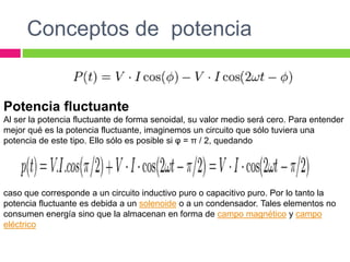 Conceptos de potencia
Potencia fluctuante
Al ser la potencia fluctuante de forma senoidal, su valor medio será cero. Para entender
mejor qué es la potencia fluctuante, imaginemos un circuito que sólo tuviera una
potencia de este tipo. Ello sólo es posible si φ = π / 2, quedando
caso que corresponde a un circuito inductivo puro o capacitivo puro. Por lo tanto la
potencia fluctuante es debida a un solenoide o a un condensador. Tales elementos no
consumen energía sino que la almacenan en forma de campo magnético y campo
eléctrico
 