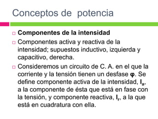 Conceptos de potencia
 Componentes de la intensidad
 Componentes activa y reactiva de la
intensidad; supuestos inductivo, izquierda y
capacitivo, derecha.
 Consideremos un circuito de C. A. en el que la
corriente y la tensión tienen un desfase φ. Se
define componente activa de la intensidad, Ia,
a la componente de ésta que está en fase con
la tensión, y componente reactiva, Ir, a la que
está en cuadratura con ella.
 