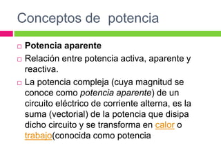 Conceptos de potencia
 Potencia aparente
 Relación entre potencia activa, aparente y
reactiva.
 La potencia compleja (cuya magnitud se
conoce como potencia aparente) de un
circuito eléctrico de corriente alterna, es la
suma (vectorial) de la potencia que disipa
dicho circuito y se transforma en calor o
trabajo(conocida como potencia
 