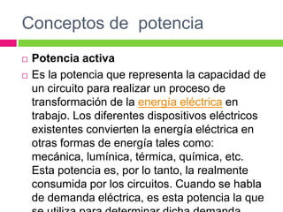 Conceptos de potencia
 Potencia activa
 Es la potencia que representa la capacidad de
un circuito para realizar un proceso de
transformación de la energía eléctrica en
trabajo. Los diferentes dispositivos eléctricos
existentes convierten la energía eléctrica en
otras formas de energía tales como:
mecánica, lumínica, térmica, química, etc.
Esta potencia es, por lo tanto, la realmente
consumida por los circuitos. Cuando se habla
de demanda eléctrica, es esta potencia la que
 