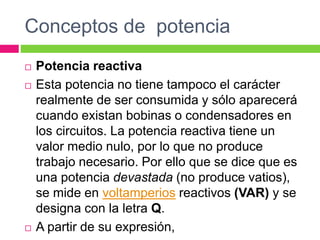 Conceptos de potencia
 Potencia reactiva
 Esta potencia no tiene tampoco el carácter
realmente de ser consumida y sólo aparecerá
cuando existan bobinas o condensadores en
los circuitos. La potencia reactiva tiene un
valor medio nulo, por lo que no produce
trabajo necesario. Por ello que se dice que es
una potencia devastada (no produce vatios),
se mide en voltamperios reactivos (VAR) y se
designa con la letra Q.
 A partir de su expresión,
 