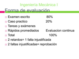 Forma de evaluación
 Examen escrito 80%
 Caso practico 20%
 Tareas y exámenes
 Rápidos promediados Evaluacion continua
 Total 100%
 2 retardos= 1 falta injustificada
 2 faltas injustificadas= reprobación
Ingeniería Mecánica I
 