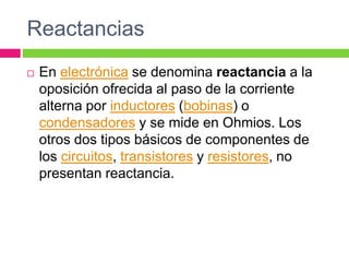 Reactancias
 En electrónica se denomina reactancia a la
oposición ofrecida al paso de la corriente
alterna por inductores (bobinas) o
condensadores y se mide en Ohmios. Los
otros dos tipos básicos de componentes de
los circuitos, transistores y resistores, no
presentan reactancia.
 