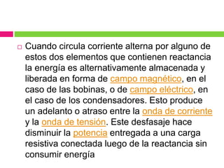  Cuando circula corriente alterna por alguno de
estos dos elementos que contienen reactancia
la energía es alternativamente almacenada y
liberada en forma de campo magnético, en el
caso de las bobinas, o de campo eléctrico, en
el caso de los condensadores. Esto produce
un adelanto o atraso entre la onda de corriente
y la onda de tensión. Este desfasaje hace
disminuir la potencia entregada a una carga
resistiva conectada luego de la reactancia sin
consumir energía
 