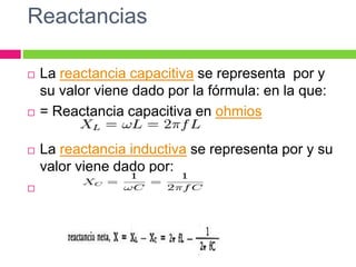 Reactancias
 La reactancia capacitiva se representa por y
su valor viene dado por la fórmula: en la que:
 = Reactancia capacitiva en ohmios
 La reactancia inductiva se representa por y su
valor viene dado por:

 